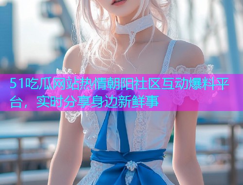 51吃瓜网站热情朝阳社区互动爆料平台，实时分享身边新鲜事
