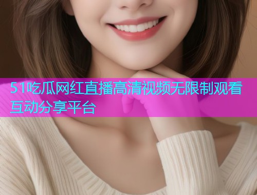 51吃瓜网红直播高清视频无限制观看互动分享平台