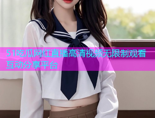 51吃瓜网红直播高清视频无限制观看互动分享平台