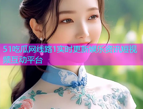 51吃瓜网线路1实时更新娱乐资讯短视频互动平台
