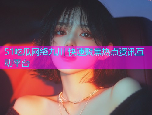51吃瓜网络九川 快速聚焦热点资讯互动平台
