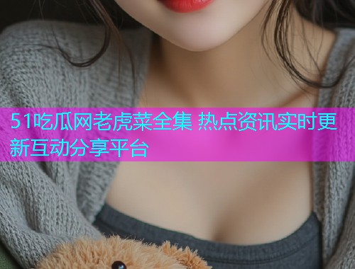 51吃瓜网老虎菜全集 热点资讯实时更新互动分享平台