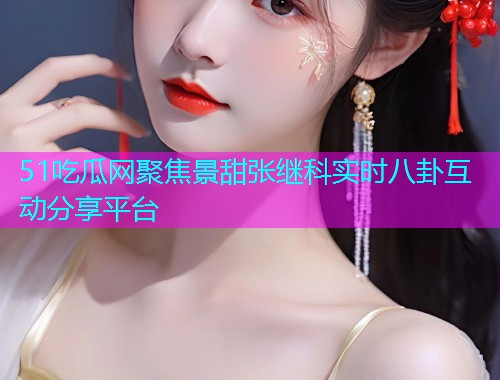 51吃瓜网聚焦景甜张继科实时八卦互动分享平台