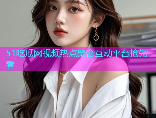 51吃瓜网视频热点聚合互动平台抢先看
