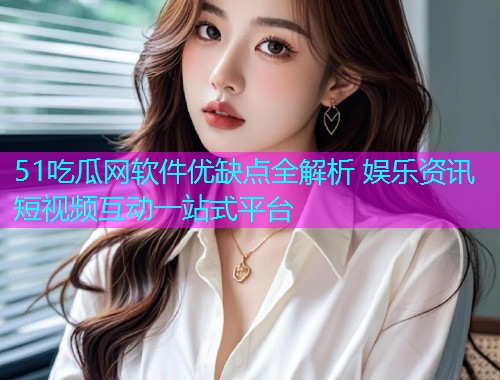 51吃瓜网软件优缺点全解析 娱乐资讯短视频互动一站式平台