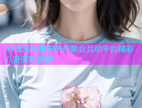 51吃瓜网重庆热点聚合互动平台精彩八卦实时更新