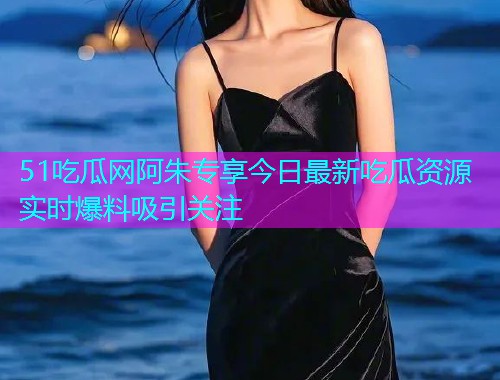 51吃瓜网阿朱专享今日最新吃瓜资源实时爆料吸引关注