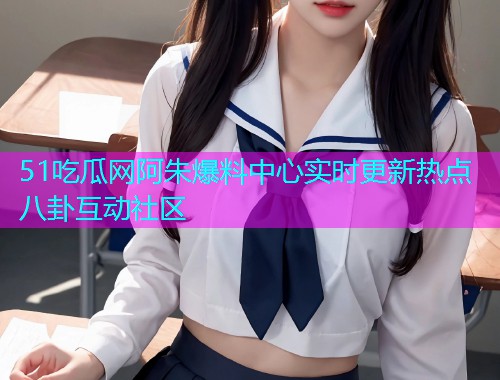 51吃瓜网阿朱爆料中心实时更新热点八卦互动社区