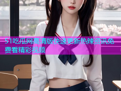 51吃瓜网高清版快速更新热辣资讯免费看精彩视频