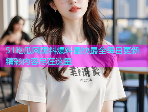 51吃瓜网黑料爆料最快最全每日更新精彩内容尽在这里