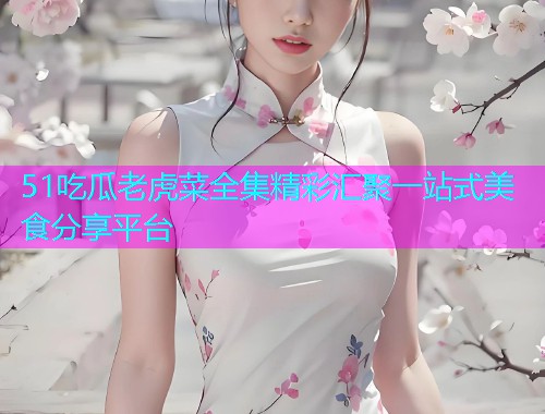 51吃瓜老虎菜全集精彩汇聚一站式美食分享平台
