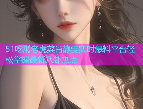 51吃瓜老虎菜肖静雯实时爆料平台轻松掌握最新八卦热点