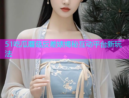 51吃瓜蘑菇反差婊揭秘互动平台新玩法