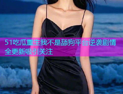51吃瓜重生我不是舔狗平台逆袭剧情全更新吸引关注