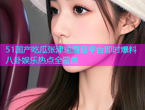 51国产吃瓜张津瑜蘑菇平台即时爆料八卦娱乐热点全覆盖